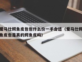 爱马仕鳄鱼皮包包什么价一手合适（爱马仕鳄鱼皮包是真的鳄鱼皮吗）