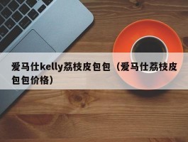 爱马仕kelly荔枝皮包包（爱马仕荔枝皮包包价格）