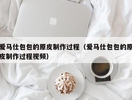 爱马仕包包的原皮制作过程（爱马仕包包的原皮制作过程视频）