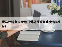 爱马仕鳄鱼皮女包（爱马仕鳄鱼皮女包kelly）
