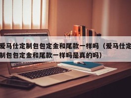 爱马仕定制包包定金和尾款一样吗（爱马仕定制包包定金和尾款一样吗是真的吗）