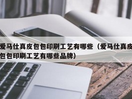 爱马仕真皮包包印刷工艺有哪些（爱马仕真皮包包印刷工艺有哪些品牌）