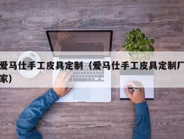 爱马仕手工皮具定制（爱马仕手工皮具定制厂家）