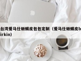 台湾爱马仕蜥蜴皮包包定制（爱马仕蜥蜴皮birkin）