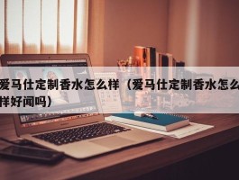 爱马仕定制香水怎么样（爱马仕定制香水怎么样好闻吗）