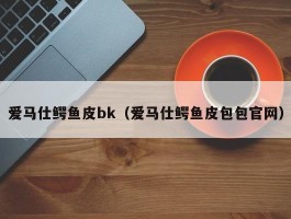 爱马仕鳄鱼皮bk（爱马仕鳄鱼皮包包官网）