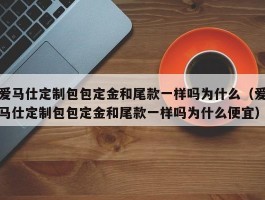 爱马仕定制包包定金和尾款一样吗为什么（爱马仕定制包包定金和尾款一样吗为什么便宜）