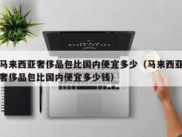 马来西亚奢侈品包比国内便宜多少（马来西亚奢侈品包比国内便宜多少钱）