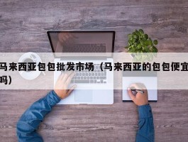 马来西亚包包批发市场（马来西亚的包包便宜吗）