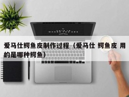 爱马仕鳄鱼皮制作过程（爱马仕 鳄鱼皮 用的是哪种鳄鱼）