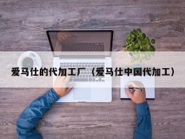 爱马仕的代加工厂（爱马仕中国代加工）
