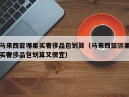 马来西亚哪里买奢侈品包划算（马来西亚哪里买奢侈品包划算又便宜）