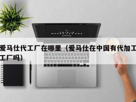 爱马仕代工厂在哪里（爱马仕在中国有代加工工厂吗）