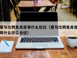 爱马仕鳄鱼皮皮带什么价位（爱马仕鳄鱼皮皮带什么价位合适）