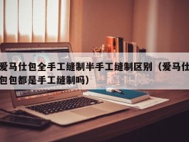 爱马仕包全手工缝制半手工缝制区别（爱马仕包包都是手工缝制吗）