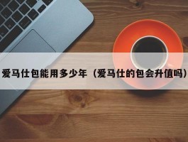 爱马仕包能用多少年（爱马仕的包会升值吗）