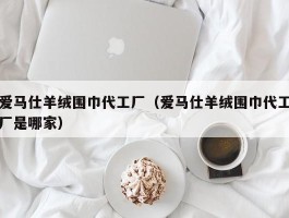 爱马仕羊绒围巾代工厂（爱马仕羊绒围巾代工厂是哪家）