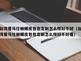 台湾爱马仕蜥蜴皮包包定制怎么样好不好（台湾爱马仕蜥蜴皮包包定制怎么样好不好看）