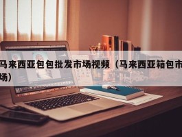 马来西亚包包批发市场视频（马来西亚箱包市场）