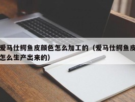 爱马仕鳄鱼皮颜色怎么加工的（爱马仕鳄鱼皮怎么生产出来的）