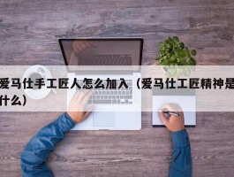 爱马仕手工匠人怎么加入（爱马仕工匠精神是什么）