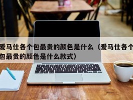 爱马仕各个包最贵的颜色是什么（爱马仕各个包最贵的颜色是什么款式）