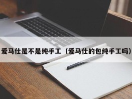 爱马仕是不是纯手工（爱马仕的包纯手工吗）