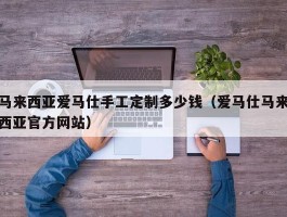 马来西亚爱马仕手工定制多少钱（爱马仕马来西亚官方网站）