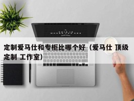 定制爱马仕和专柜比哪个好（爱马仕 顶级 定制 工作室）