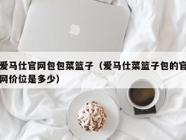 爱马仕官网包包菜篮子（爱马仕菜篮子包的官网价位是多少）