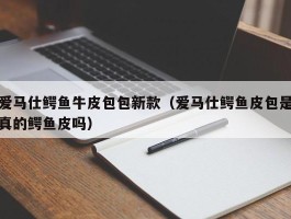 爱马仕鳄鱼牛皮包包新款（爱马仕鳄鱼皮包是真的鳄鱼皮吗）