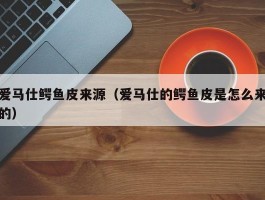 爱马仕鳄鱼皮来源（爱马仕的鳄鱼皮是怎么来的）