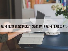 爱马仕包包定制工厂怎么样（爱马仕加工厂）
