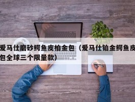 爱马仕磨砂鳄鱼皮柏金包（爱马仕铂金鳄鱼皮包全球三个限量款）