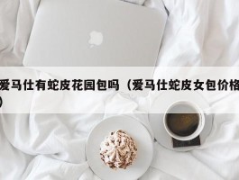 爱马仕有蛇皮花园包吗（爱马仕蛇皮女包价格）