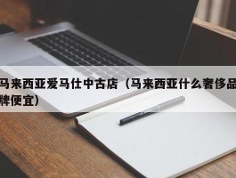 马来西亚爱马仕中古店（马来西亚什么奢侈品牌便宜）