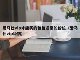 爱马仕vip才能买的包包通常的价位（爱马仕vip级别）