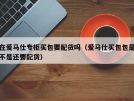 在爱马仕专柜买包要配货吗（爱马仕买包包是不是还要配货）