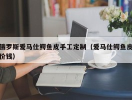 俄罗斯爱马仕鳄鱼皮手工定制（爱马仕鳄鱼皮价钱）