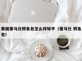 泰国爱马仕鳄鱼包怎么样知乎（爱马仕 鳄鱼包）
