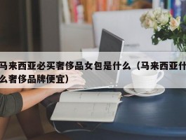 马来西亚必买奢侈品女包是什么（马来西亚什么奢侈品牌便宜）