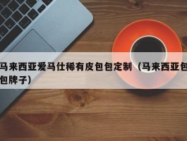 马来西亚爱马仕稀有皮包包定制（马来西亚包包牌子）