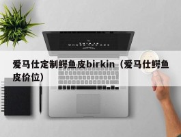 爱马仕定制鳄鱼皮birkin（爱马仕鳄鱼皮价位）