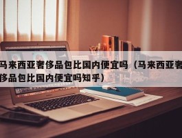 马来西亚奢侈品包比国内便宜吗（马来西亚奢侈品包比国内便宜吗知乎）