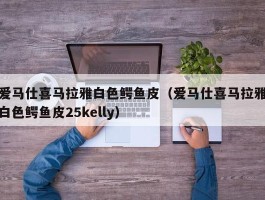 爱马仕喜马拉雅白色鳄鱼皮（爱马仕喜马拉雅白色鳄鱼皮25kelly）