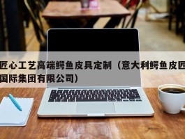 匠心工艺高端鳄鱼皮具定制（意大利鳄鱼皮匠国际集团有限公司）