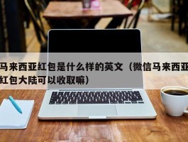 马来西亚红包是什么样的英文（微信马来西亚红包大陆可以收取嘛）