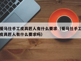 爱马仕手工皮具匠人有什么要求（爱马仕手工皮具匠人有什么要求吗）