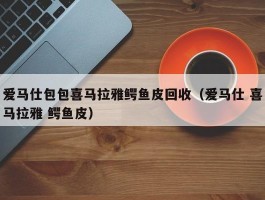 爱马仕包包喜马拉雅鳄鱼皮回收（爱马仕 喜马拉雅 鳄鱼皮）