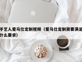 手艺人爱马仕定制视频（爱马仕定制需要满足什么要求）